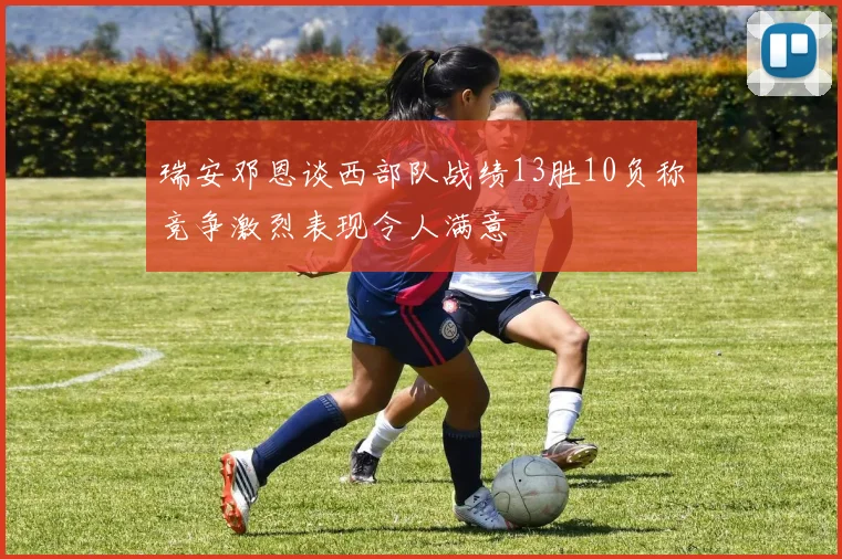 瑞安邓恩谈西部队战绩13胜10负称竞争激烈表现令人满意