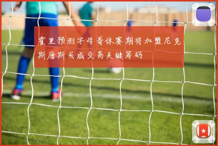 霍里预测字母哥休赛期将加盟尼克斯唐斯或成交易关键筹码