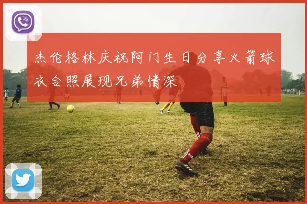 杰伦格林庆祝阿门生日分享火箭球衣合照展现兄弟情深