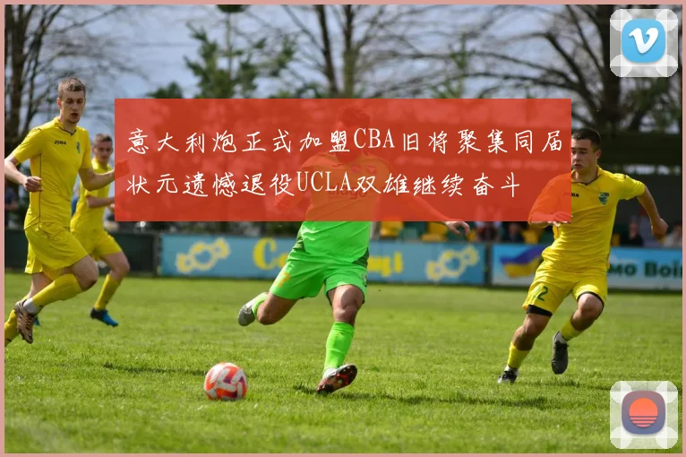 意大利炮正式加盟CBA旧将聚集同届状元遗憾退役UCLA双雄继续奋斗