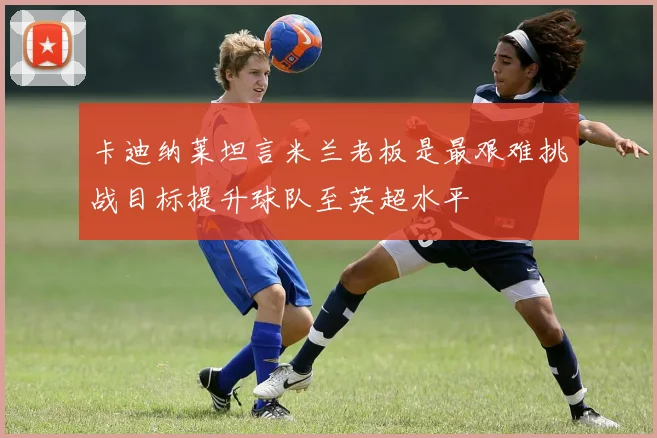 卡迪纳莱坦言米兰老板是最艰难挑战目标提升球队至英超水平