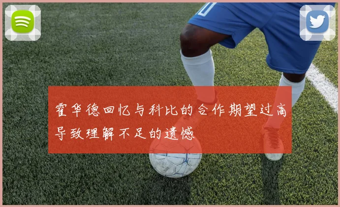 霍华德回忆与科比的合作期望过高导致理解不足的遗憾