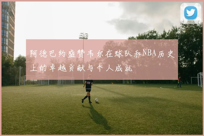 阿德巴约盛赞韦尔在球队和NBA历史上的卓越贡献与个人成就