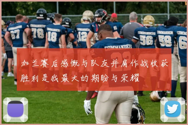 加兰赛后感慨与队友并肩作战收获胜利是我最大的期盼与荣耀