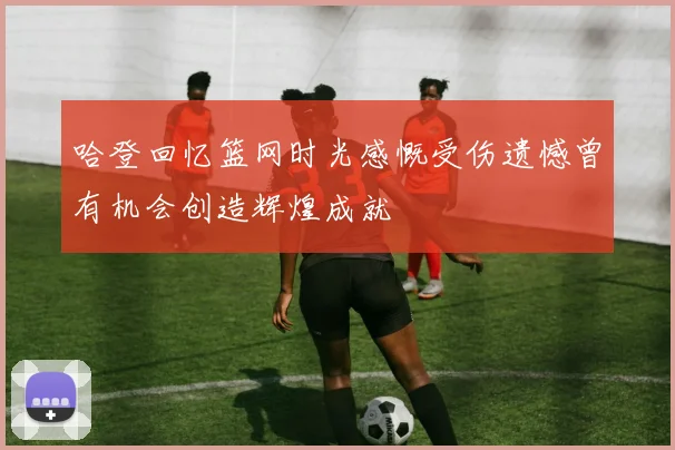 哈登回忆篮网时光感慨受伤遗憾曾有机会创造辉煌成就