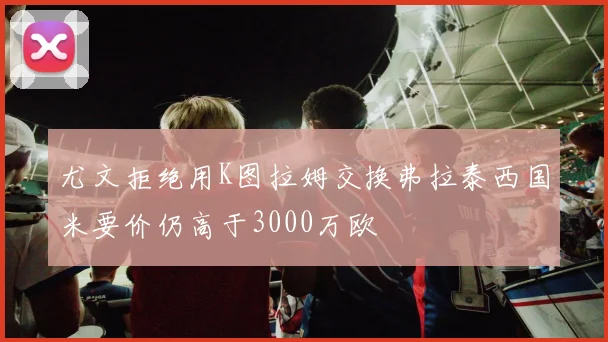 尤文拒绝用K图拉姆交换弗拉泰西国米要价仍高于3000万欧