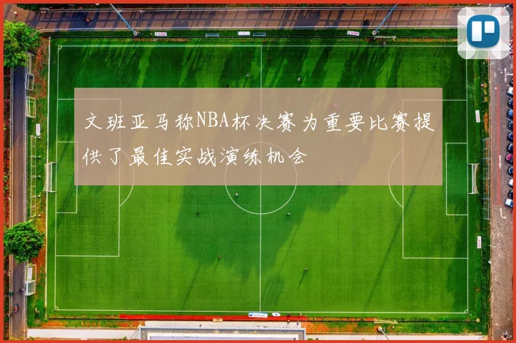 文班亚马称NBA杯决赛为重要比赛提供了最佳实战演练机会