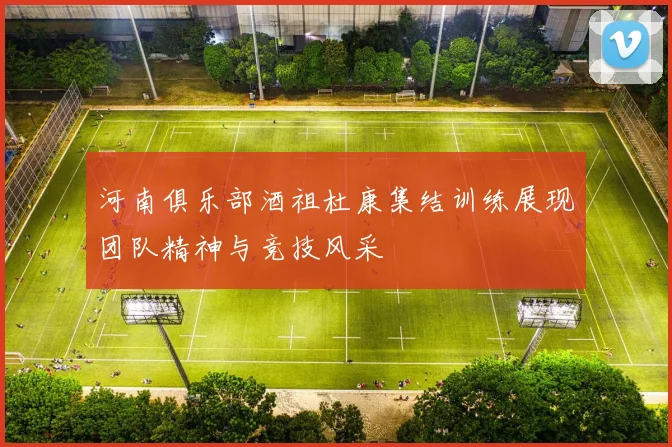 河南俱乐部酒祖杜康集结训练展现团队精神与竞技风采