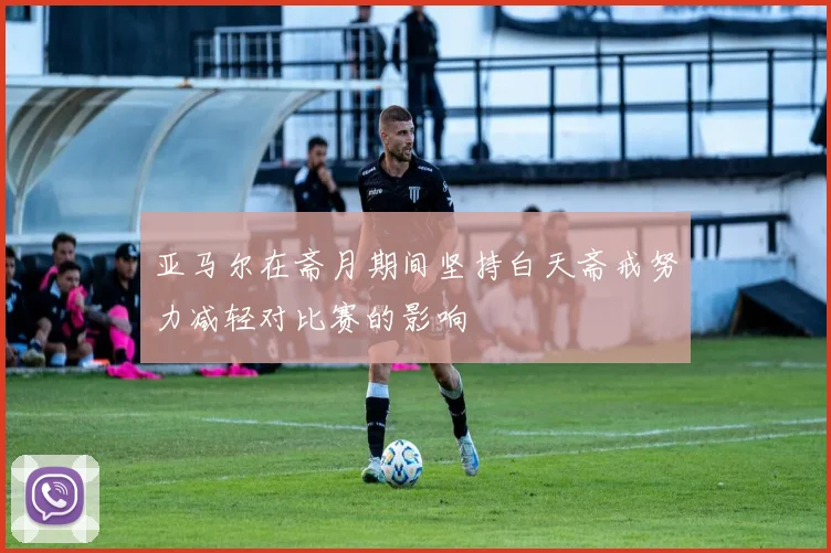 亚马尔在斋月期间坚持白天斋戒努力减轻对比赛的影响