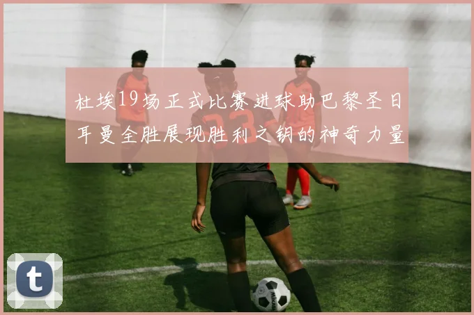 杜埃19场正式比赛进球助巴黎圣日耳曼全胜展现胜利之钥的神奇力量