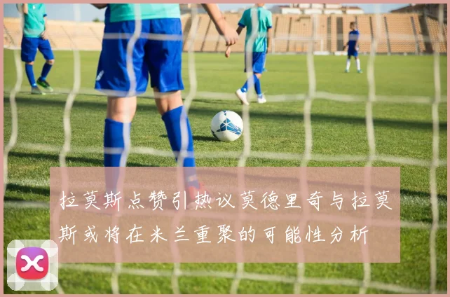 拉莫斯点赞引热议莫德里奇与拉莫斯或将在米兰重聚的可能性分析