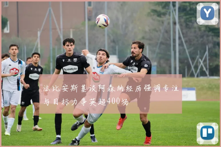 法比安斯基谈阿森纳经历强调专注与目标力争英超400场
