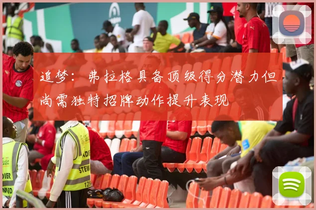 追梦：弗拉格具备顶级得分潜力但尚需独特招牌动作提升表现