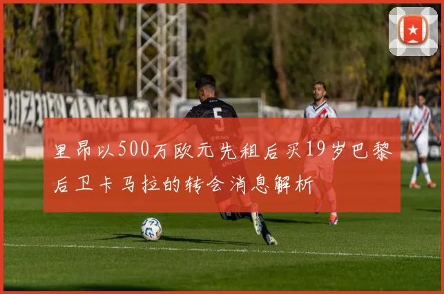 里昂以500万欧元先租后买19岁巴黎后卫卡马拉的转会消息解析