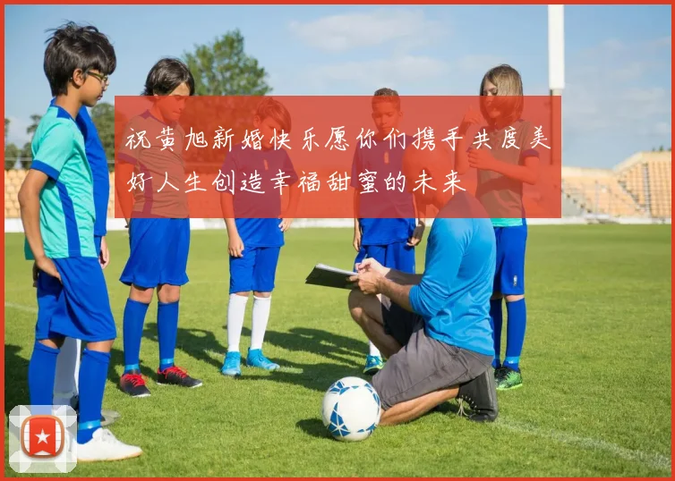 祝黄旭新婚快乐愿你们携手共度美好人生创造幸福甜蜜的未来