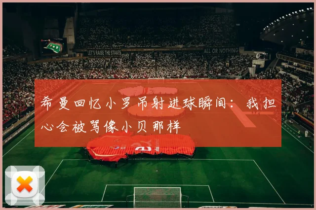 希曼回忆小罗吊射进球瞬间：我担心会被骂像小贝那样
