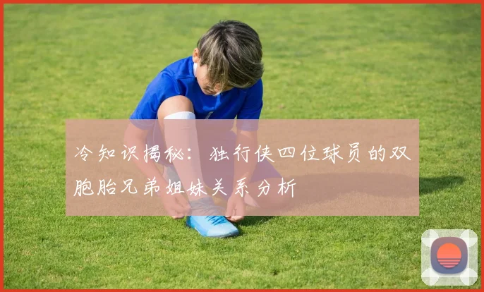 冷知识揭秘：独行侠四位球员的双胞胎兄弟姐妹关系分析
