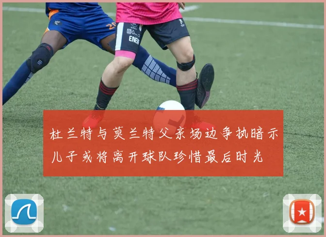 杜兰特与莫兰特父亲场边争执暗示儿子或将离开球队珍惜最后时光