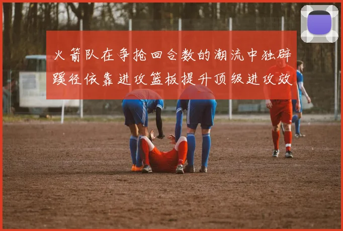 火箭队在争抢回合数的潮流中独辟蹊径依靠进攻篮板提升顶级进攻效率