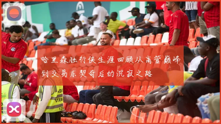 哈里森独行侠生涯回顾从高管巅峰到交易东契奇后的沉寂之路