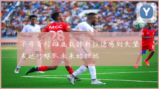 字母哥对雄鹿裁掉利拉德感到失望表达对球队未来的担忧