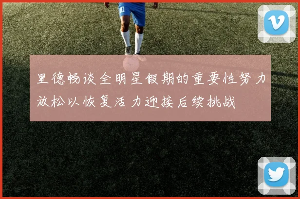 里德畅谈全明星假期的重要性努力放松以恢复活力迎接后续挑战
