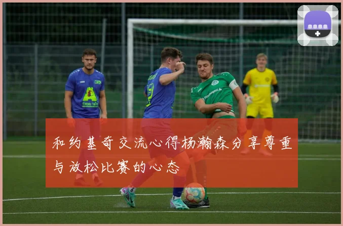 和约基奇交流心得杨瀚森分享尊重与放松比赛的心态