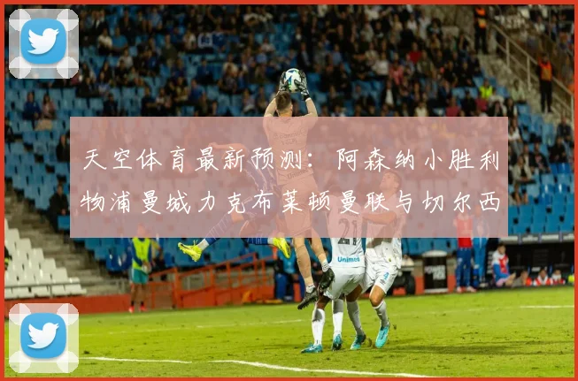 天空体育最新预测：阿森纳小胜利物浦曼城力克布莱顿曼联与切尔西握手言和
