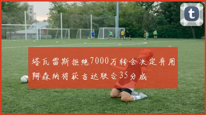 塔瓦雷斯拒绝7000万转会决定弃用阿森纳将获吉达联合35分成