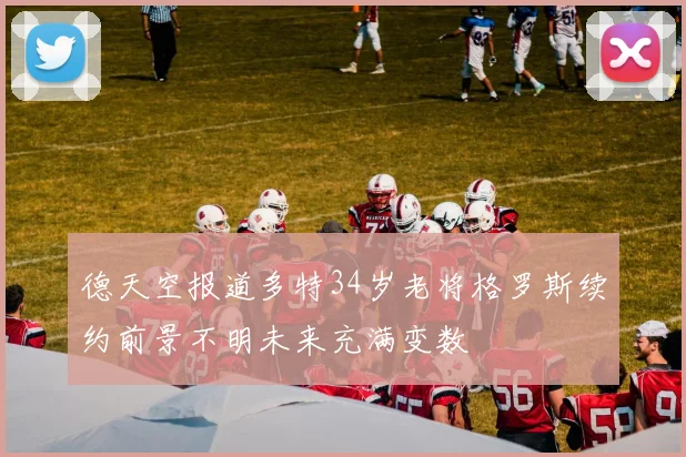 德天空报道多特34岁老将格罗斯续约前景不明未来充满变数