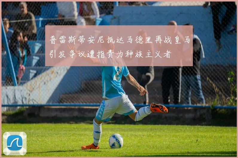 普雷斯蒂安尼抵达马德里再战皇马引发争议遭指责为种族主义者