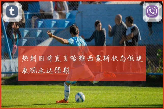 热刺旧将直言哈维西蒙斯状态低迷表现未达预期