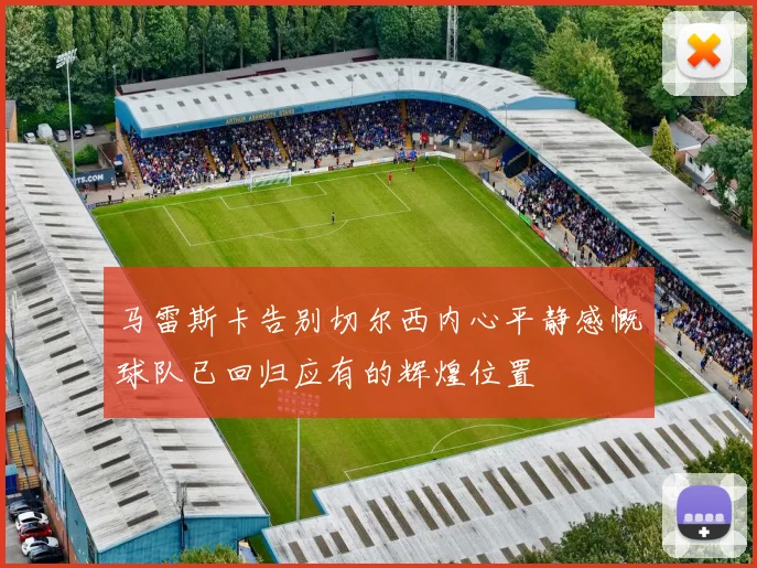 马雷斯卡告别切尔西内心平静感慨球队已回归应有的辉煌位置