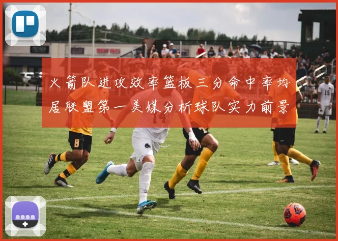 火箭队进攻效率篮板三分命中率均居联盟第一美媒分析球队实力前景