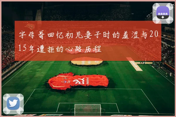 字母哥回忆初见妻子时的羞涩与2015年遭拒的心路历程