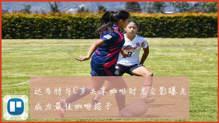 达洛特与C罗共享咖啡时光合影曝光成为最佳咖啡搭子