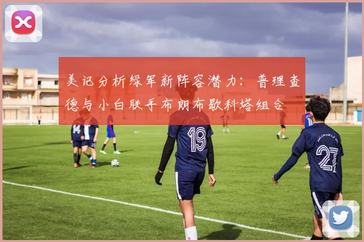 美记分析绿军新阵容潜力：普理查德与小白联手布朗布歇科塔组合